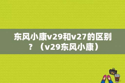 东风小康v29和v27的区别？（v29东风小康）-图1