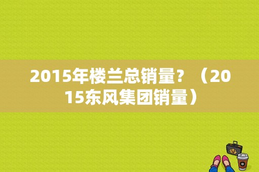 2015年楼兰总销量？（2015东风集团销量）-图1