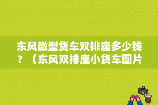 东风微型货车双排座多少钱？（东风双排座小货车图片）-图1