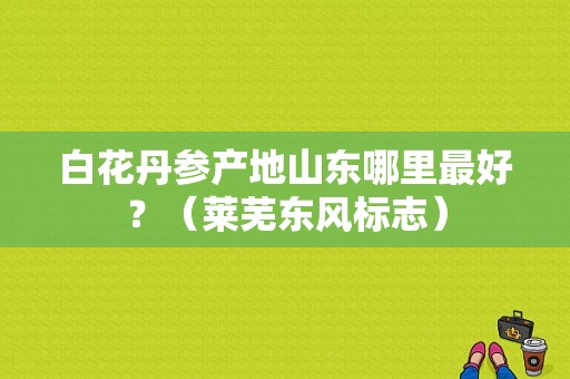 白花丹参产地山东哪里最好？（莱芜东风标志）