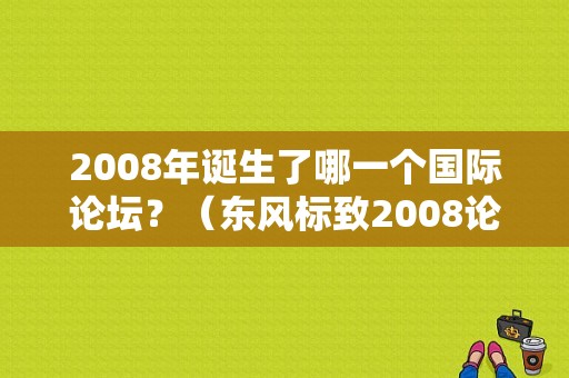 2008年诞生了哪一个国际论坛？（东风标致2008论坛）-图1
