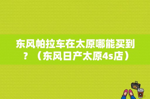 东风帕拉车在太原哪能买到？（东风日产太原4s店）-图1