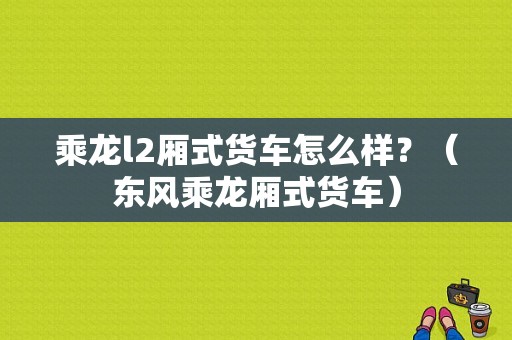 乘龙l2厢式货车怎么样？（东风乘龙厢式货车）-图1