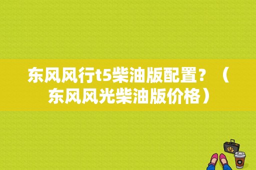 东风风行t5柴油版配置？（东风风光柴油版价格）-图1