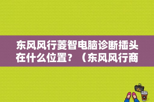 东风风行菱智电脑诊断插头在什么位置？（东风风行商务车obd）-图1