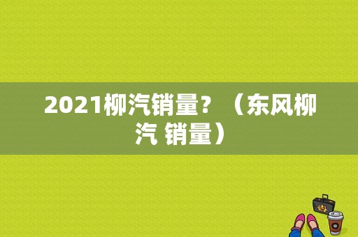 2021柳汽销量？（东风柳汽 销量）-图2