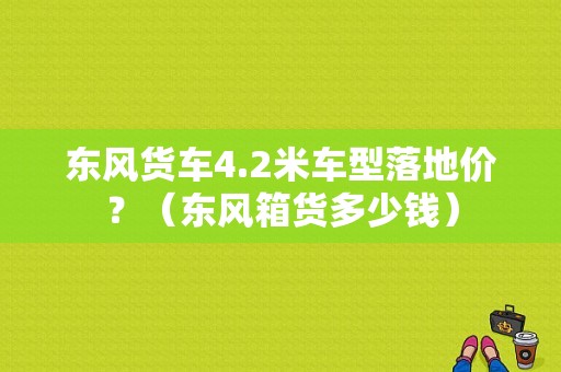 东风货车4.2米车型落地价？（东风箱货多少钱）-图1