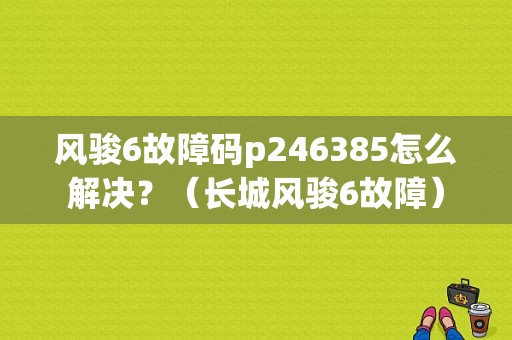 风骏6故障码p246385怎么解决？（长城风骏6故障）-图1