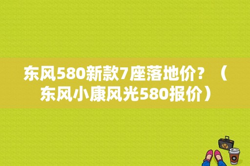 东风580新款7座落地价？（东风小康风光580报价）-图1