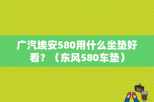 广汽埃安580用什么坐垫好看？（东风580车垫）