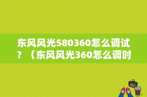 东风风光580360怎么调试？（东风风光360怎么调时间）-图1