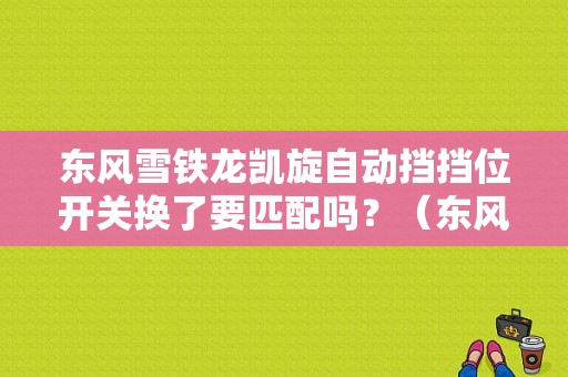 东风雪铁龙凯旋自动挡挡位开关换了要匹配吗？（东风雪铁龙凯旋配件）-图1