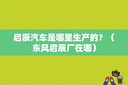 启辰汽车是哪里生产的？（东风启辰厂在哪）-图1