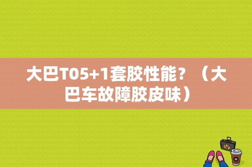 大巴T05+1套胶性能？（大巴车故障胶皮味）-图1