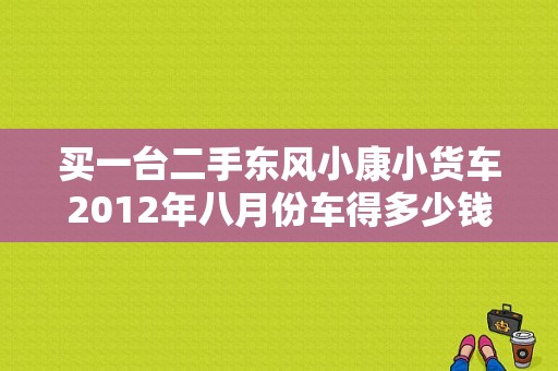 买一台二手东风小康小货车2012年八月份车得多少钱，车况，就前挡风玻璃炸个小纹，无事故出现？（济南二手东风小康货车）-图1