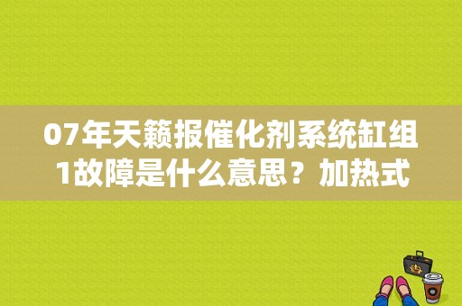 07年天籁报催化剂系统缸组1故障是什么意思？加热式氧传感器缸组1故障-图1