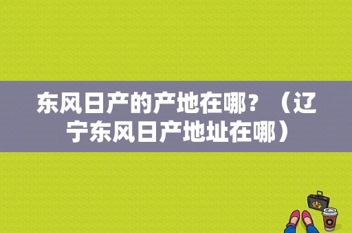 东风日产的产地在哪？（辽宁东风日产地址在哪）-图1