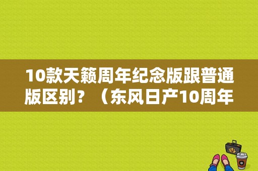 10款天籁周年纪念版跟普通版区别？（东风日产10周年）-图1