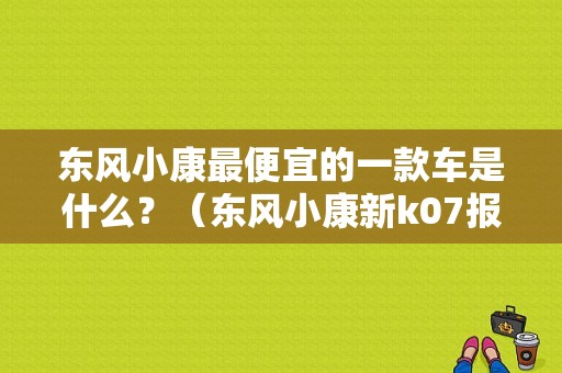 东风小康最便宜的一款车是什么？（东风小康新k07报价）-图1