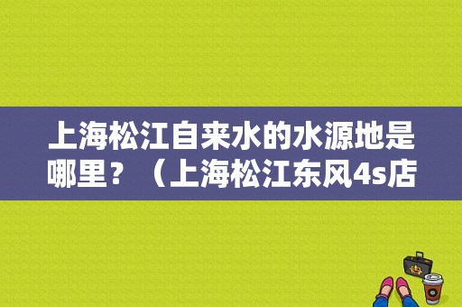 上海松江自来水的水源地是哪里？（上海松江东风4s店）-图1