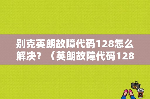 别克英朗故障代码128怎么解决？（英朗故障代码128）-图1