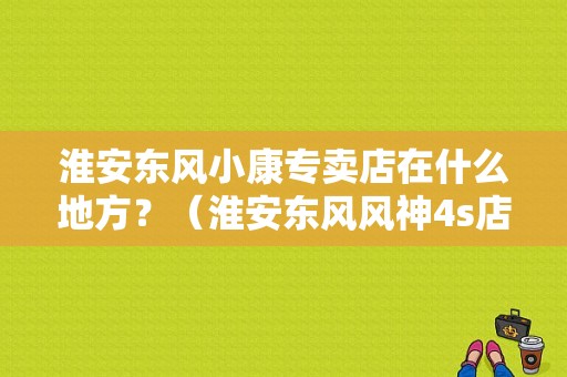 淮安东风小康专卖店在什么地方？（淮安东风风神4s店）-图1