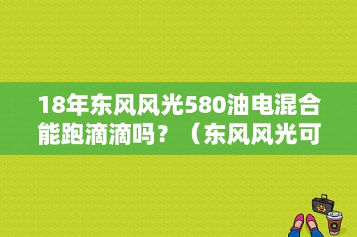 18年东风风光580油电混合能跑滴滴吗？（东风风光可以跑滴滴吗）-图1