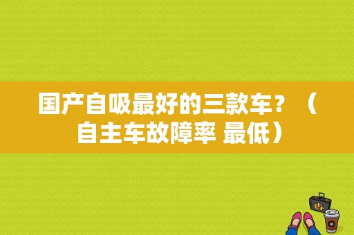 国产自吸最好的三款车？（自主车故障率 最低）-图1