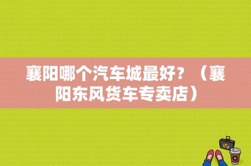 襄阳哪个汽车城最好？（襄阳东风货车专卖店）-图1