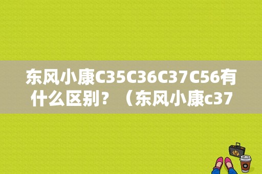 东风小康C35C36C37C56有什么区别？（东风小康c372016款）-图1