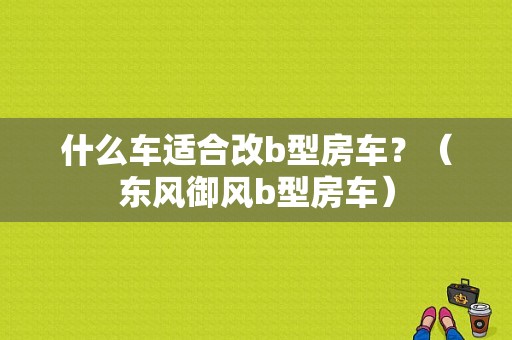什么车适合改b型房车？（东风御风b型房车）-图1