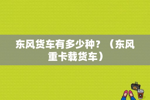 东风货车有多少种？（东风重卡载货车）-图1