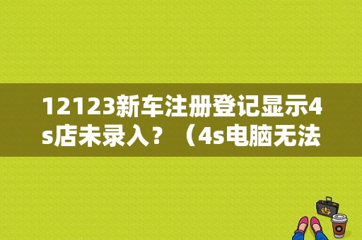 12123新车注册登记显示4s店未录入？（4s电脑无法识别故障）-图1