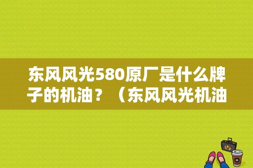 东风风光580原厂是什么牌子的机油？（东风风光机油）-图1