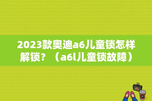 2023款奥迪a6儿童锁怎样解锁？（a6l儿童锁故障）-图1