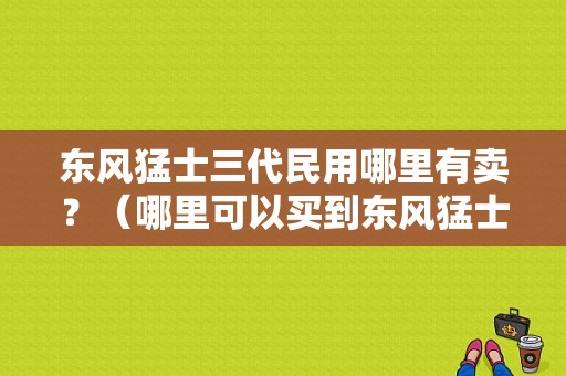 东风猛士三代民用哪里有卖？（哪里可以买到东风猛士）-图1