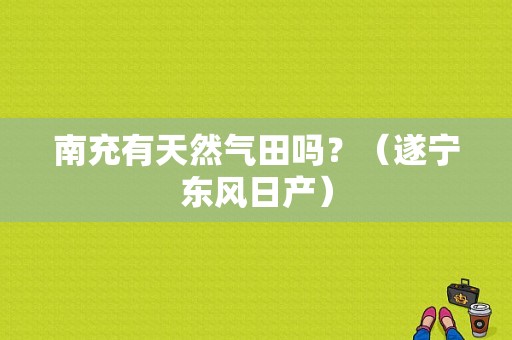 南充有天然气田吗？（遂宁东风日产）-图1