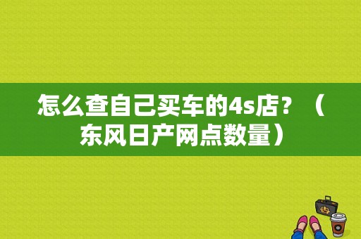 怎么查自己买车的4s店？（东风日产网点数量）-图1
