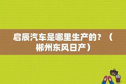 启辰汽车是哪里生产的？（郴州东风日产）-图1