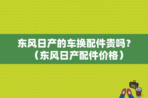 东风日产的车换配件贵吗？（东风日产配件价格）-图1