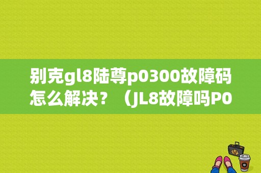 别克gl8陆尊p0300故障码怎么解决？（JL8故障吗P0300）-图1