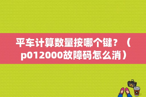 平车计算数量按哪个键？（p012000故障码怎么消）-图1