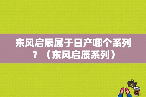 东风启辰属于日产哪个系列？（东风启辰系列）-图1