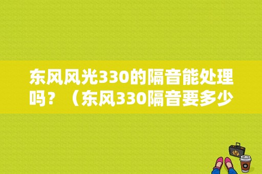 东风风光330的隔音能处理吗？（东风330隔音要多少钱）-图1