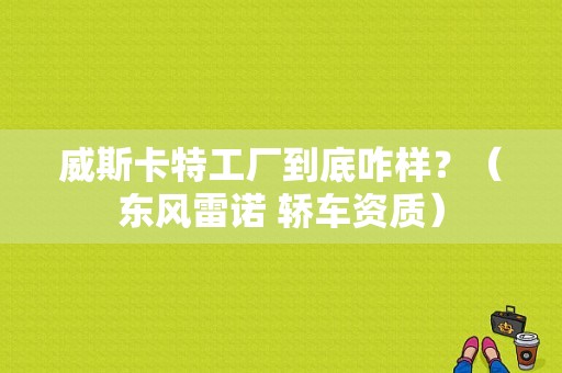威斯卡特工厂到底咋样？（东风雷诺 轿车资质）-图1