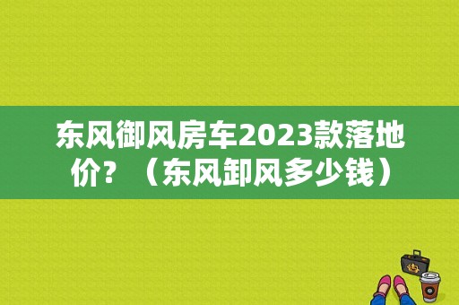东风御风房车2023款落地价？（东风卸风多少钱）