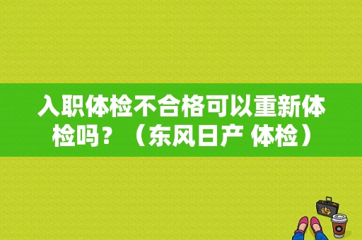 入职体检不合格可以重新体检吗？（东风日产 体检）-图1