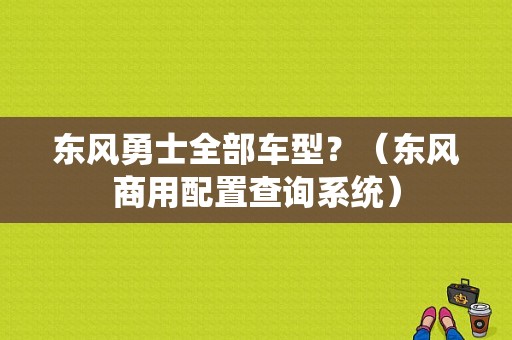 东风勇士全部车型？（东风商用配置查询系统）-图1
