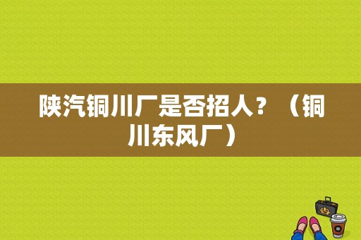 陕汽铜川厂是否招人？（铜川东风厂）-图1