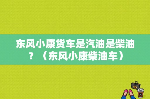 东风小康货车是汽油是柴油？（东风小康柴油车）-图1